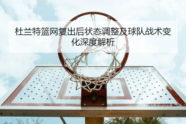 杜兰特篮网复出后状态调整及球队战术变化深度解析